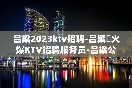 吕梁2023ktv招聘-吕梁樶火爆KTV招聘服务员-吕梁公司员工直招