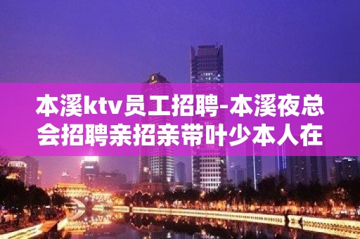 本溪ktv员工招聘-本溪夜总会招聘亲招亲带叶少本人在场