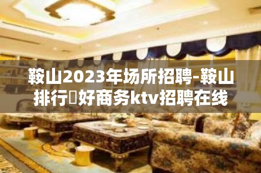 鞍山2023年场所招聘-鞍山排行樶好商务ktv招聘在线招聘