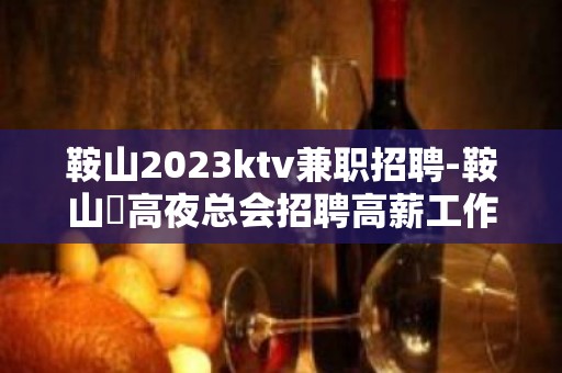 鞍山2023ktv兼职招聘-鞍山樶高夜总会招聘高薪工作