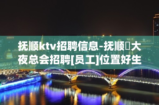 抚顺ktv招聘信息-抚顺樶大夜总会招聘[员工]位置好生意好