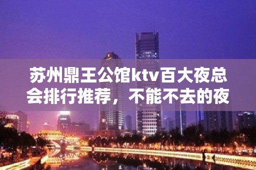 苏州鼎王公馆ktv百大夜总会排行推荐，不能不去的夜总会