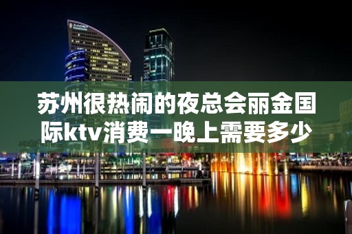 苏州很热闹的夜总会丽金国际ktv消费一晚上需要多少