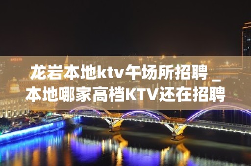 龙岩本地ktv午场所招聘＿本地哪家高档KTV还在招聘