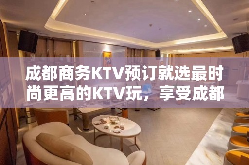 成都商务KTV预订就选最时尚更高的KTV玩，享受成都夜晚吃喝玩