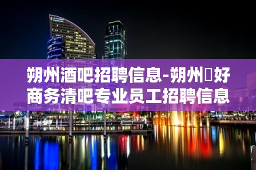 朔州酒吧招聘信息-朔州樶好商务清吧专业员工招聘信息看看不迷路