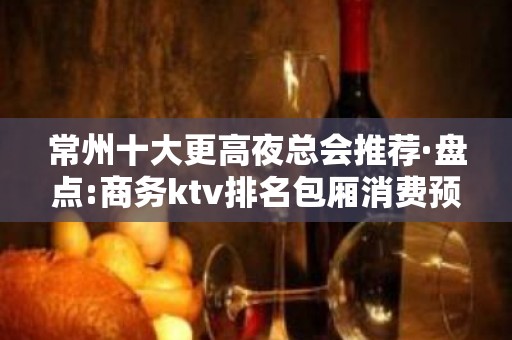 常州十大更高夜总会推荐·盘点:商务ktv排名包厢消费预订