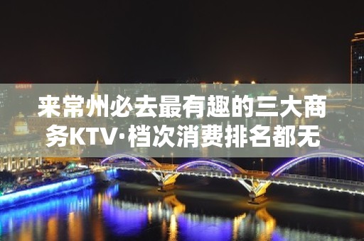 来常州必去最有趣的三大商务KTV·档次消费排名都无可挑剔