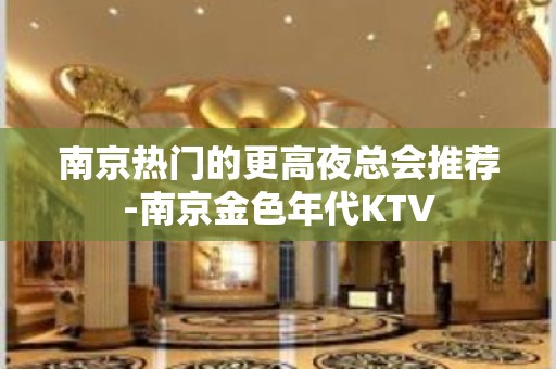 南京热门的更高夜总会推荐-南京金色年代KTV