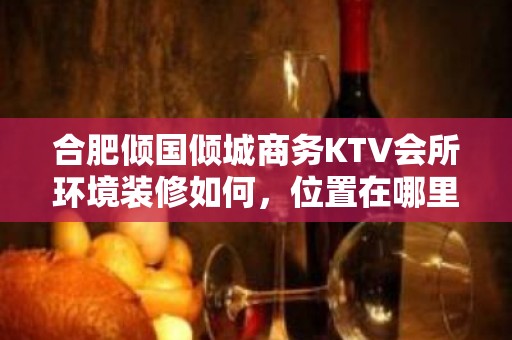 合肥倾国倾城商务KTV会所环境装修如何，位置在哪里。