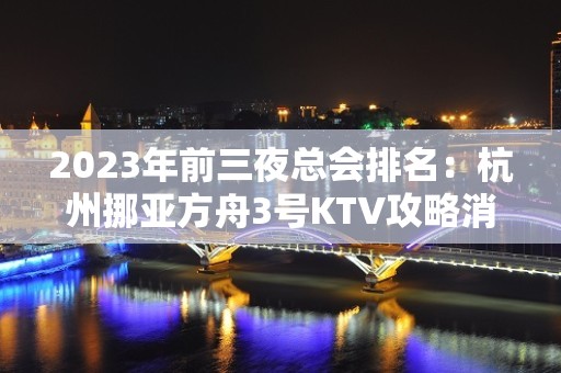 2023年前三夜总会排名：杭州挪亚方舟3号KTV攻略消费