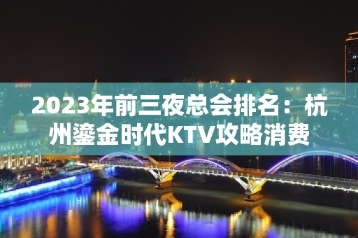 2023年前三夜总会排名：杭州鎏金时代KTV攻略消费