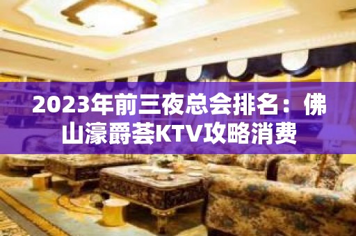 2023年前三夜总会排名：佛山濠爵荟KTV攻略消费