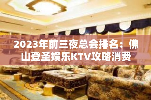 2023年前三夜总会排名：佛山登圣娱乐KTV攻略消费