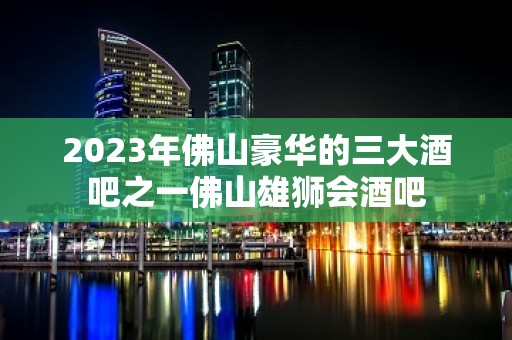 2023年佛山豪华的三大酒吧之一佛山雄狮会酒吧