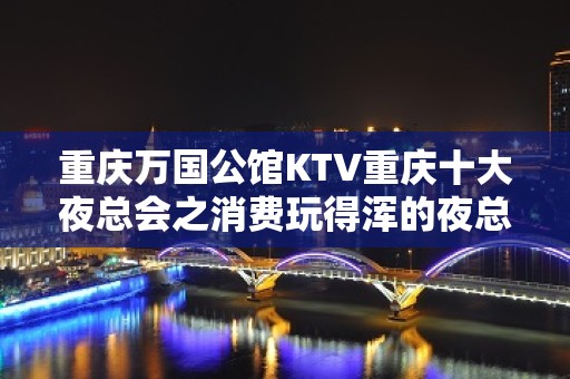 重庆万国公馆KTV重庆十大夜总会之消费玩得浑的夜总会