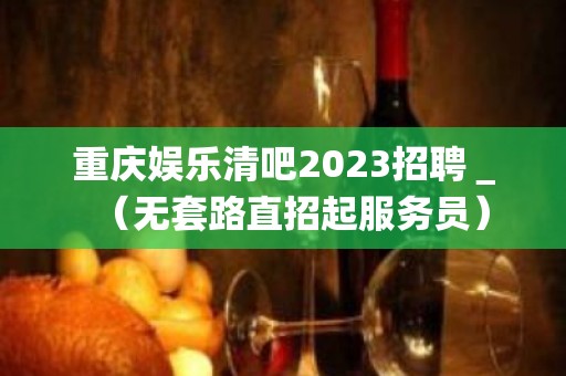 重庆娱乐清吧2023招聘＿（无套路直招起服务员）