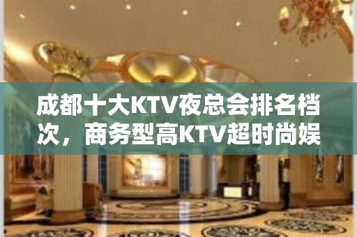 成都十大KTV夜总会排名档次，商务型高KTV超时尚娱乐空间