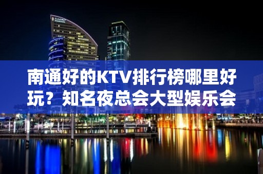 南通好的KTV排行榜哪里好玩？知名夜总会大型娱乐会所怎么样？