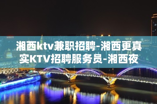 湘西ktv兼职招聘-湘西更真实KTV招聘服务员-湘西夜总会招聘