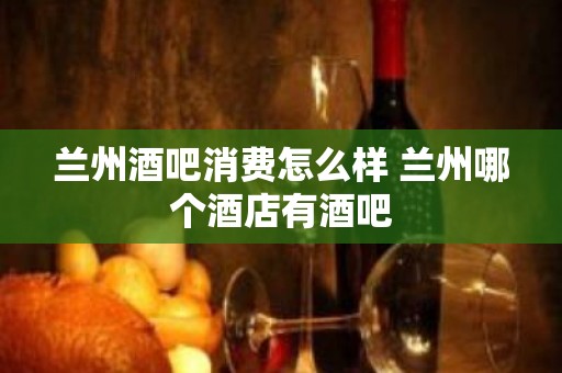 兰州酒吧消费怎么样 兰州哪个酒店有酒吧