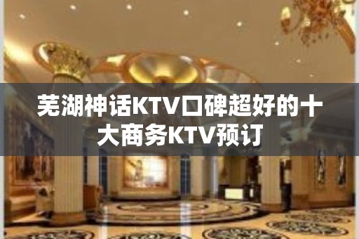 芜湖神话KTV口碑超好的十大商务KTV预订