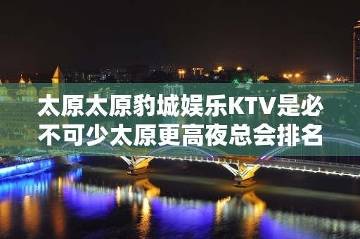 太原太原豹城娱乐KTV是必不可少太原更高夜总会排名前三夜总会