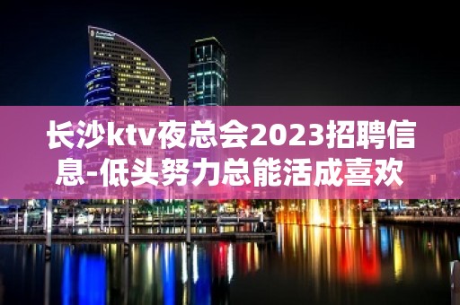 长沙ktv夜总会2023招聘信息-低头努力总能活成喜欢的样