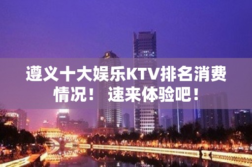 遵义十大娱乐KTV排名消费情况！ 速来体验吧！