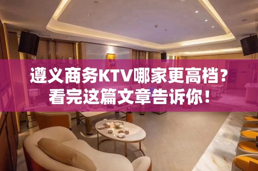 遵义商务KTV哪家更高档？看完这篇文章告诉你！