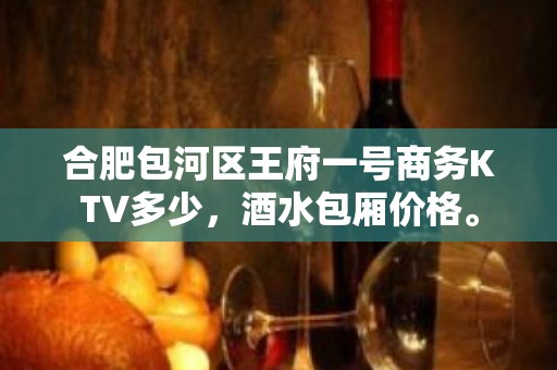 合肥包河区王府一号商务KTV多少，酒水包厢价格。