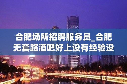 合肥场所招聘服务员_合肥无套路酒吧好上没有经验没事