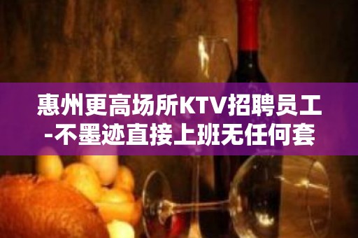 惠州更高场所KTV招聘员工-不墨迹直接上班无任何套路