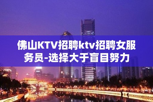 佛山KTV招聘ktv招聘女服务员-选择大于盲目努力