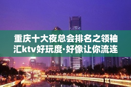 重庆十大夜总会排名之领袖汇ktv好玩度·好像让你流连忘返！