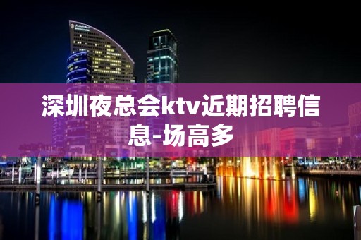 深圳夜总会ktv近期招聘信息-场高多