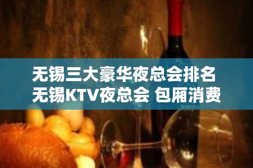 无锡三大豪华夜总会排名 无锡KTV夜总会 包厢消费预订一览