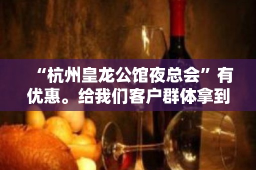 “杭州皇龙公馆夜总会”有优惠。给我们客户群体拿到更大的优惠。