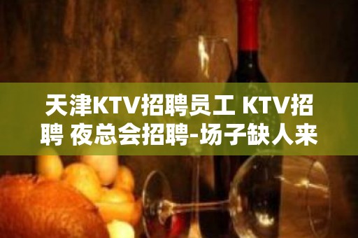 天津KTV招聘员工 KTV招聘 夜总会招聘-场子缺人来就上班