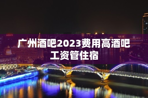 广州酒吧2023费用高酒吧工资管住宿