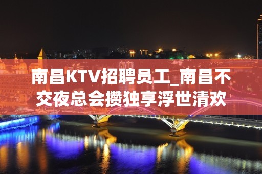 南昌KTV招聘员工_南昌不交夜总会攒独享浮世清欢