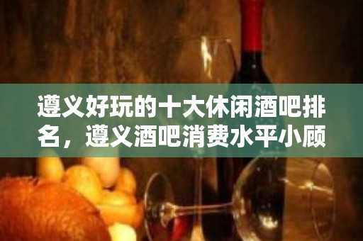 遵义好玩的十大休闲酒吧排名，遵义酒吧消费水平小顾告诉你