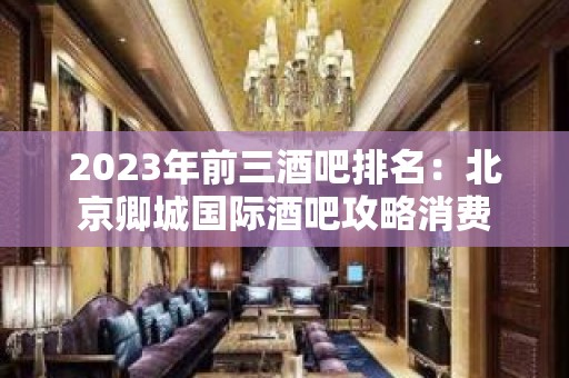 2023年前三酒吧排名：北京卿城国际酒吧攻略消费