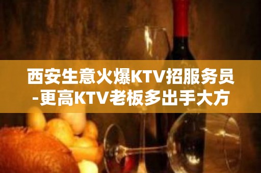 西安生意火爆KTV招服务员-更高KTV老板多出手大方