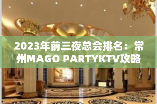 2023年前三夜总会排名：常州MAGO PARTYKTV攻略消费