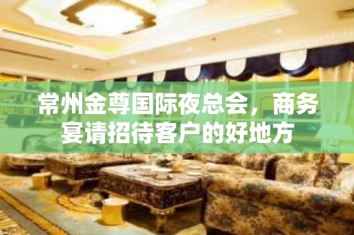 常州金尊国际夜总会，商务宴请招待客户的好地方