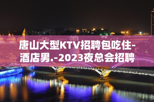 唐山大型KTV招聘包吃住-酒店男.-2023夜总会招聘信息