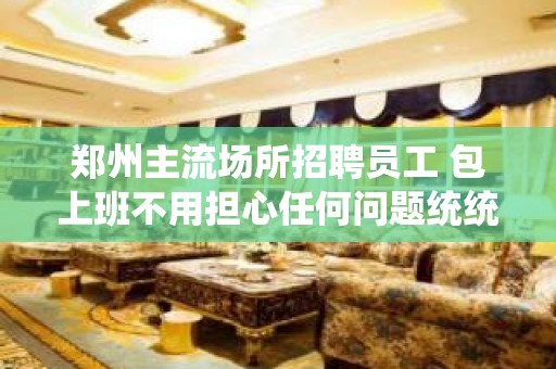 郑州主流场所招聘员工 包上班不用担心任何问题统统