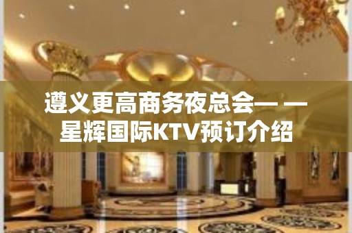 遵义更高商务夜总会— —星辉国际KTV预订介绍