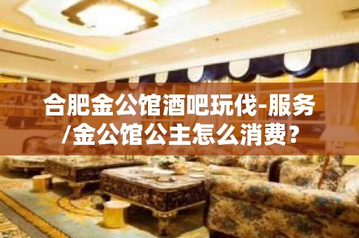 合肥金公馆酒吧玩伐-服务/金公馆公主怎么消费？